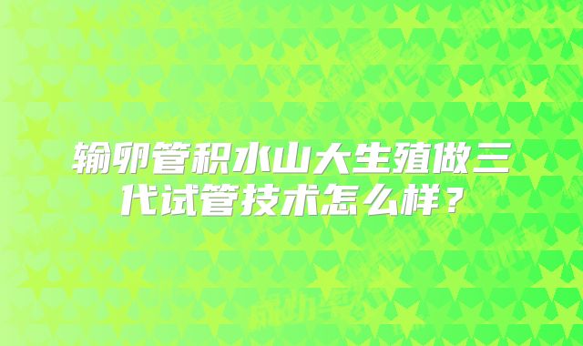输卵管积水山大生殖做三代试管技术怎么样？