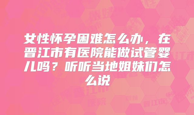 女性怀孕困难怎么办，在晋江市有医院能做试管婴儿吗？听听当地姐妹们怎么说
