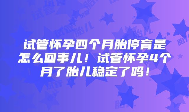 试管怀孕四个月胎停育是怎么回事儿！试管怀孕4个月了胎儿稳定了吗！