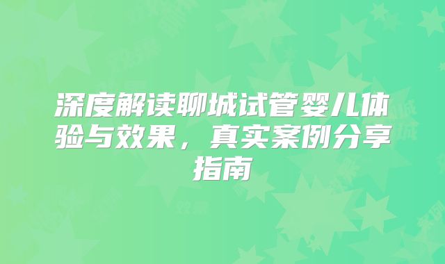 深度解读聊城试管婴儿体验与效果，真实案例分享指南