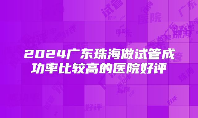 2024广东珠海做试管成功率比较高的医院好评