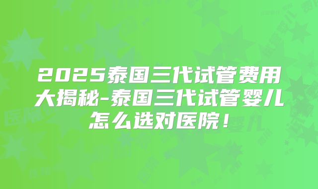 2025泰国三代试管费用大揭秘-泰国三代试管婴儿怎么选对医院！