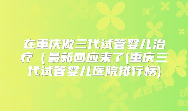 在重庆做三代试管婴儿治疗(最新回应来了(重庆三代试管婴儿医院排行榜)