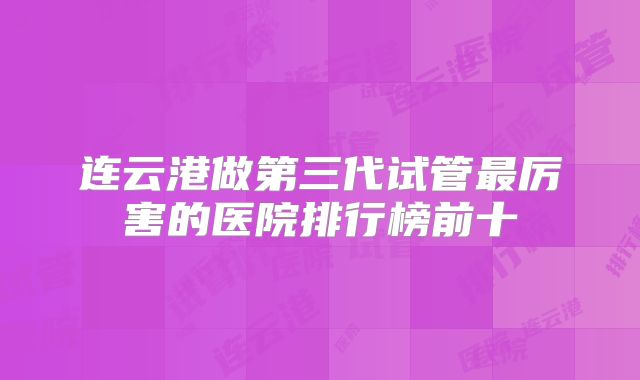 连云港做第三代试管最厉害的医院排行榜前十