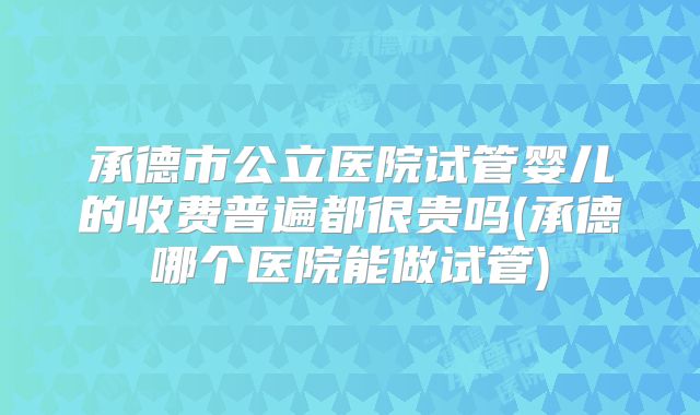 承德市公立医院试管婴儿的收费普遍都很贵吗(承德哪个医院能做试管)