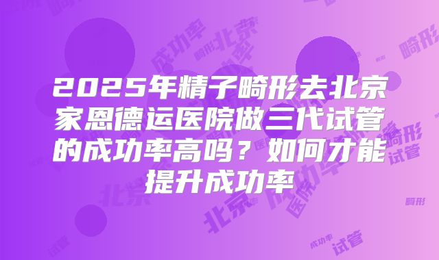 2025年精子畸形去北京家恩德运医院做三代试管的成功率高吗?如何才能提升成功率