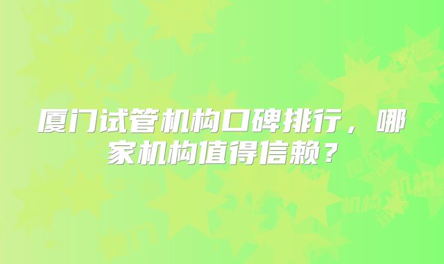 厦门试管机构口碑排行,哪家机构值得信赖?