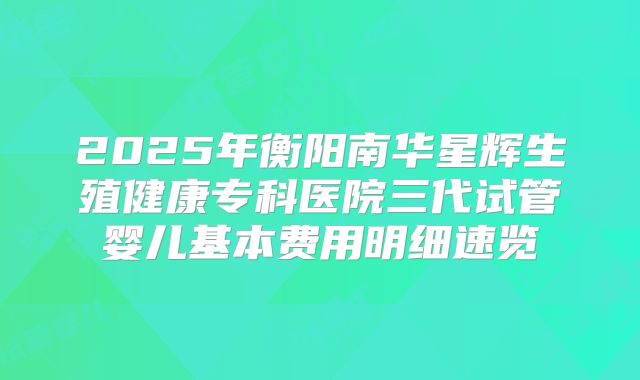 2025年衡阳南华星辉生殖健康专科医院三代试管婴儿基本费用明细速览