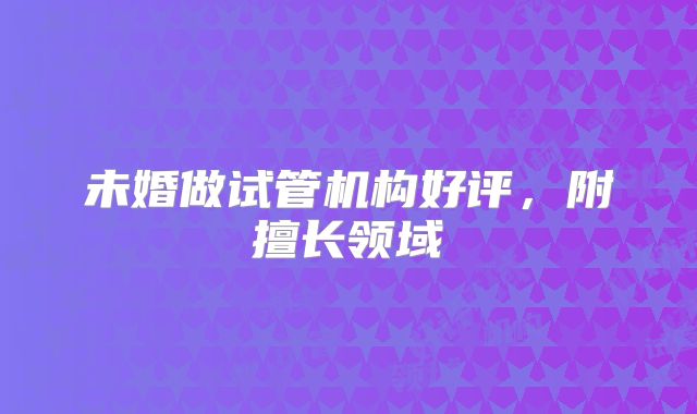 未婚做试管机构好评,附擅长领域