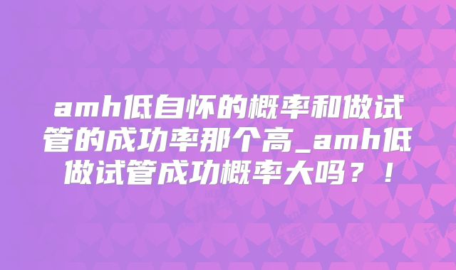 amh低自怀的概率和做试管的成功率那个高_amh低做试管成功概率大吗？！