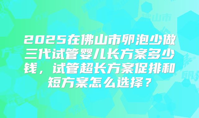 2025在佛山市卵泡少做三代试管婴儿长方案多少钱,试管超长方案促排和短方案怎么选择?