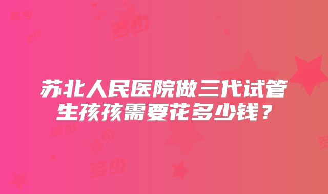 苏北人民医院做三代试管生孩孩需要花多少钱？