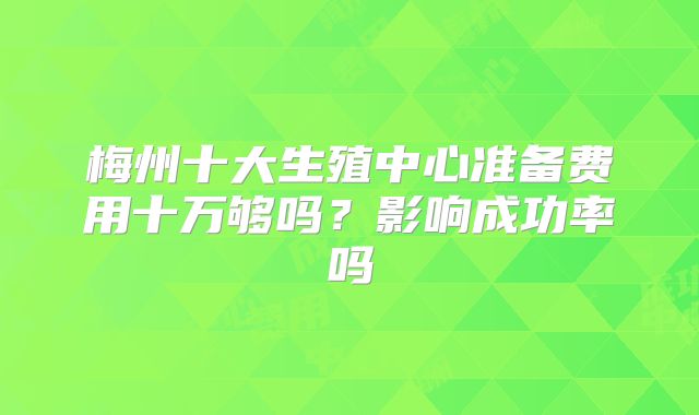梅州十大生殖中心准备费用十万够吗？影响成功率吗