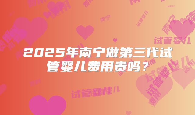 2025年南宁做第三代试管婴儿费用贵吗?