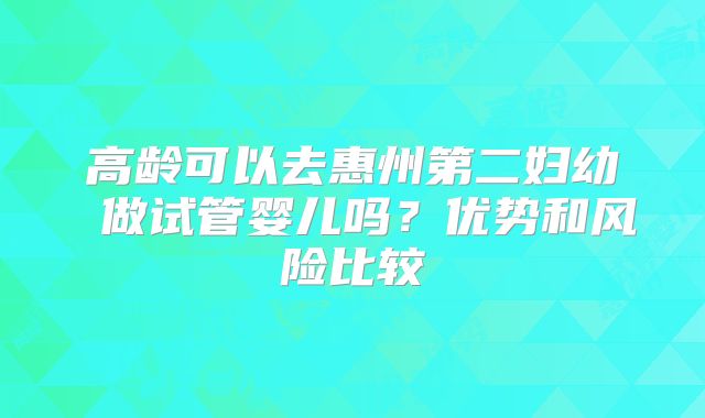 高龄可以去惠州第二妇幼 做试管婴儿吗?优势和风险比较