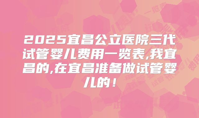 2025宜昌公立医院三代试管婴儿费用一览表,我宜昌的,在宜昌准备做试管婴儿的！