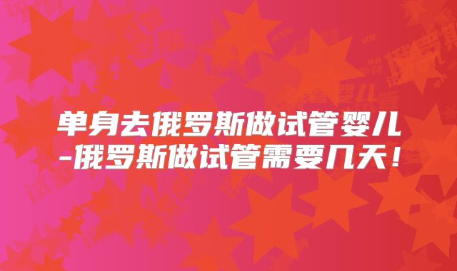 单身去俄罗斯做试管婴儿-俄罗斯做试管需要几天！
