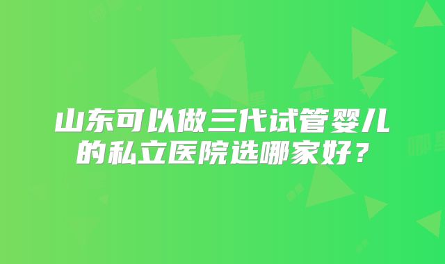 山东可以做三代试管婴儿的私立医院选哪家好?