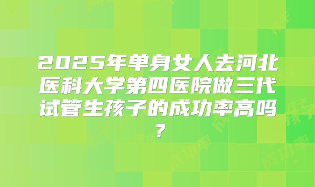 2025年单身女人去河北医科大学第四医院做三代试管生孩子的成功率高吗？