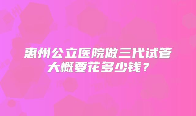 惠州公立医院做三代试管大概要花多少钱？