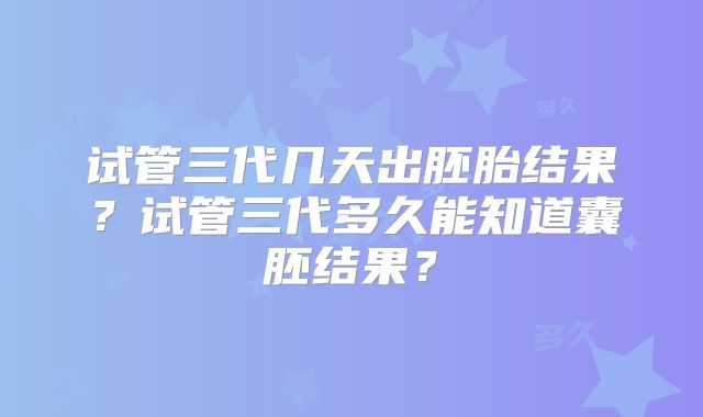 试管三代几天出胚胎结果?试管三代多久能知道囊胚结果?