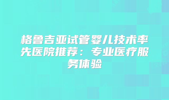 格鲁吉亚试管婴儿技术率先医院推荐:专业医疗服务体验