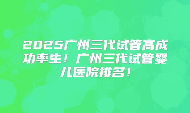 2025广州三代试管高成功率生!广州三代试管婴儿医院排名!