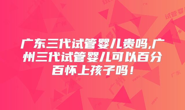广东三代试管婴儿贵吗,广州三代试管婴儿可以百分百怀上孩子吗!