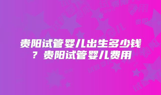 贵阳试管婴儿出生多少钱？贵阳试管婴儿费用