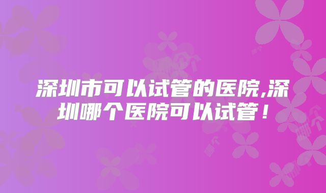 深圳市可以试管的医院,深圳哪个医院可以试管！