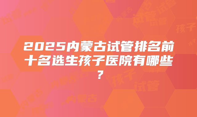 2025内蒙古试管排名前十名选生孩子医院有哪些？