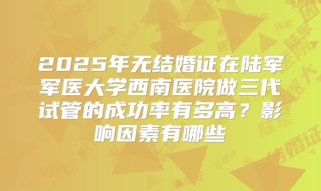 2025年无结婚证在陆军军医大学西南医院做三代试管的成功率有多高？影响因素有哪些