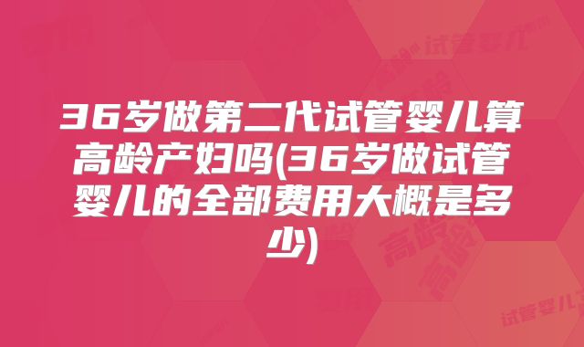 36岁做第二代试管婴儿算高龄产妇吗(36岁做试管婴儿的全部费用大概是多少)