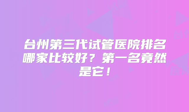 台州第三代试管医院排名哪家比较好?第一名竟然是它!