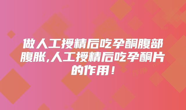 做人工授精后吃孕酮腹部腹胀,人工授精后吃孕酮片的作用！