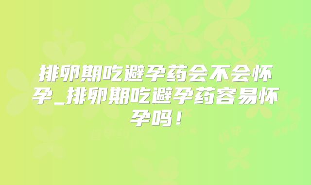 排卵期吃避孕药会不会怀孕_排卵期吃避孕药容易怀孕吗！