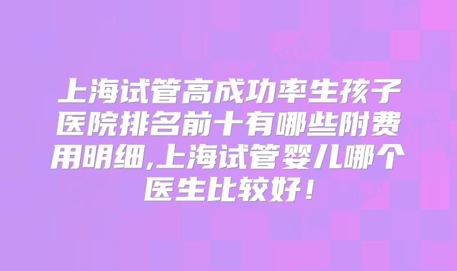 上海试管高成功率生孩子医院排名前十有哪些附费用明细,上海试管婴儿哪个医生比较好!