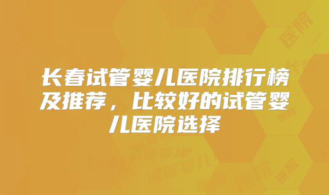 长春试管婴儿医院排行榜及推荐,比较好的试管婴儿医院选择