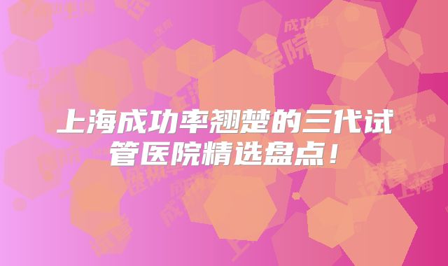 上海成功率翘楚的三代试管医院精选盘点！