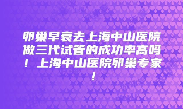 卵巢早衰去上海中山医院做三代试管的成功率高吗!上海中山医院卵巢专家!