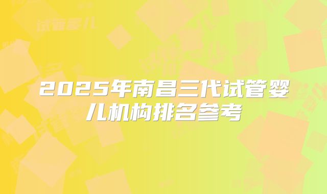 2025年南昌三代试管婴儿机构排名参考