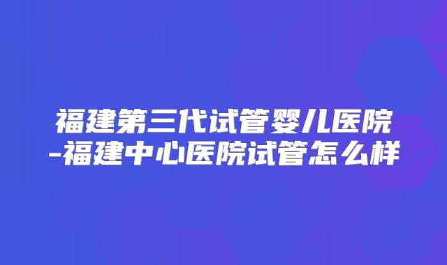 福建第三代试管婴儿医院-福建中心医院试管怎么样