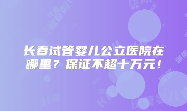 长春试管婴儿公立医院在哪里？保证不超十万元！