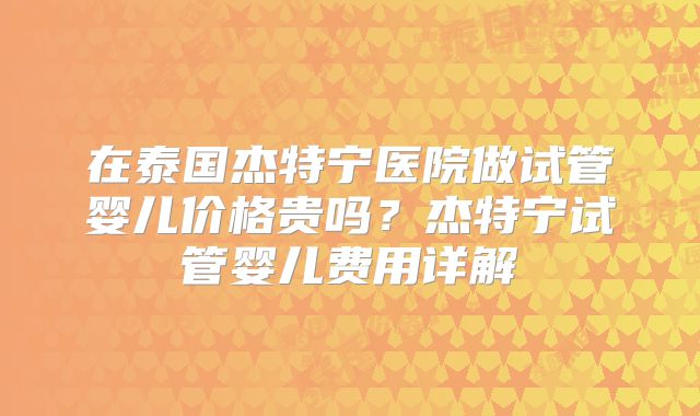 在泰国杰特宁医院做试管婴儿价格贵吗？杰特宁试管婴儿费用详解