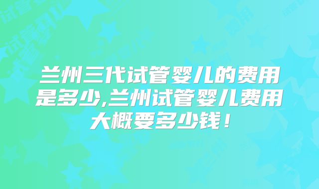 兰州三代试管婴儿的费用是多少,兰州试管婴儿费用大概要多少钱!