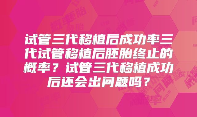 试管三代移植后成功率三代试管移植后胚胎终止的概率？试管三代移植成功后还会出问题吗？