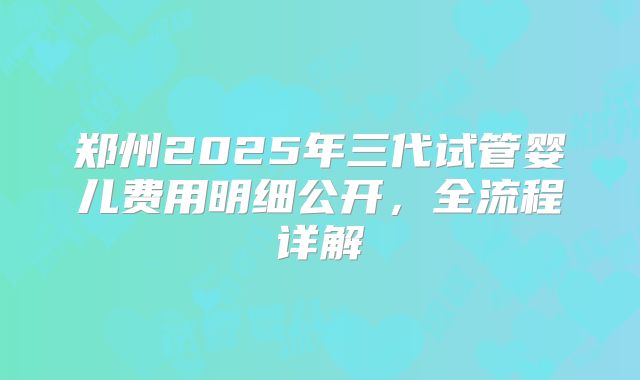 郑州2025年三代试管婴儿费用明细公开,全流程详解