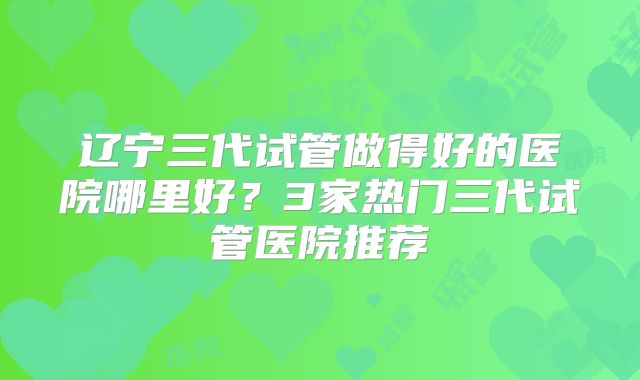 辽宁三代试管做得好的医院哪里好？3家热门三代试管医院推荐