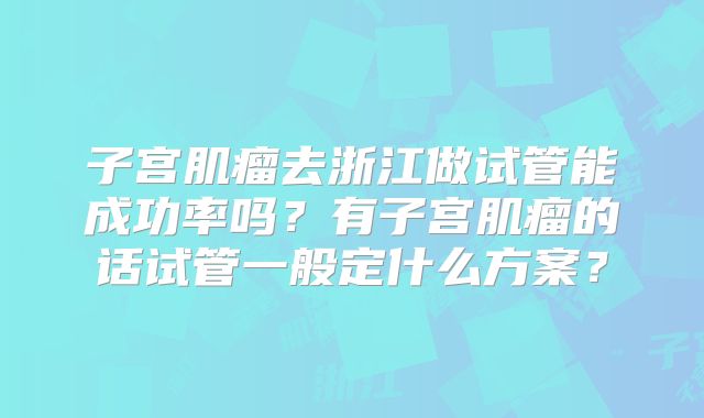 子宫肌瘤去浙江做试管能成功率吗？有子宫肌瘤的话试管一般定什么方案？