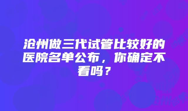 沧州做三代试管比较好的医院名单公布，你确定不看吗？